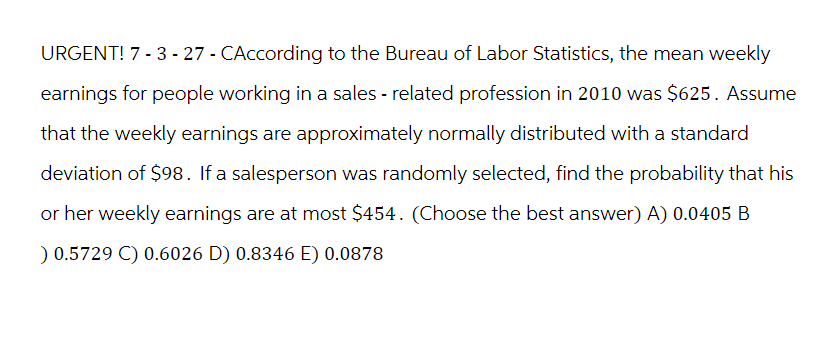 URGENT! 7-3-27 - CAccording to the Bureau of Labor Statistics, the mean weekly
earnings for people working in a sales - related profession in 2010 was $625. Assume
that the weekly earnings are approximately normally distributed with a standard
deviation of $98. If a salesperson was randomly selected, find the probability that his
or her weekly earnings are at most $454. (Choose the best answer) A) 0.0405 B
) 0.5729 C) 0.6026 D) 0.8346 E) 0.0878