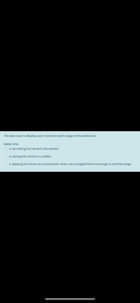 The best way to display user's name in each page of the website is
Select one:
O a. by saving his name in the session
O b. saving his name in a cookie
O c. passing his name as a parameter when you navigate from one page to another page
