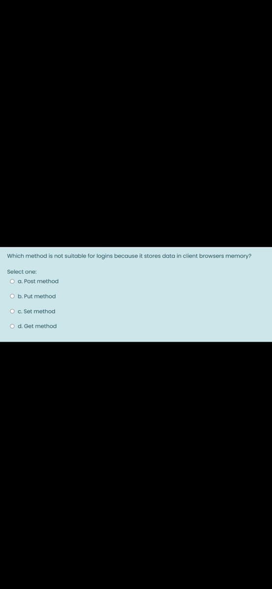 Which method is not suitable for logins because it stores data in client browsers memory?
Select one:
O a. Post method
O b. Put method
O c. Set method
O d. Get method
