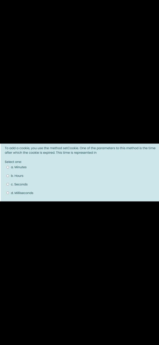 To add a cookie, you use the method setCookie. One of the parameters to this method is the time
after which the cookie is expired. This time is represented in
Select one:
O a. Minutes
O b. Hours
O c. Seconds
O d. Milliseconds
