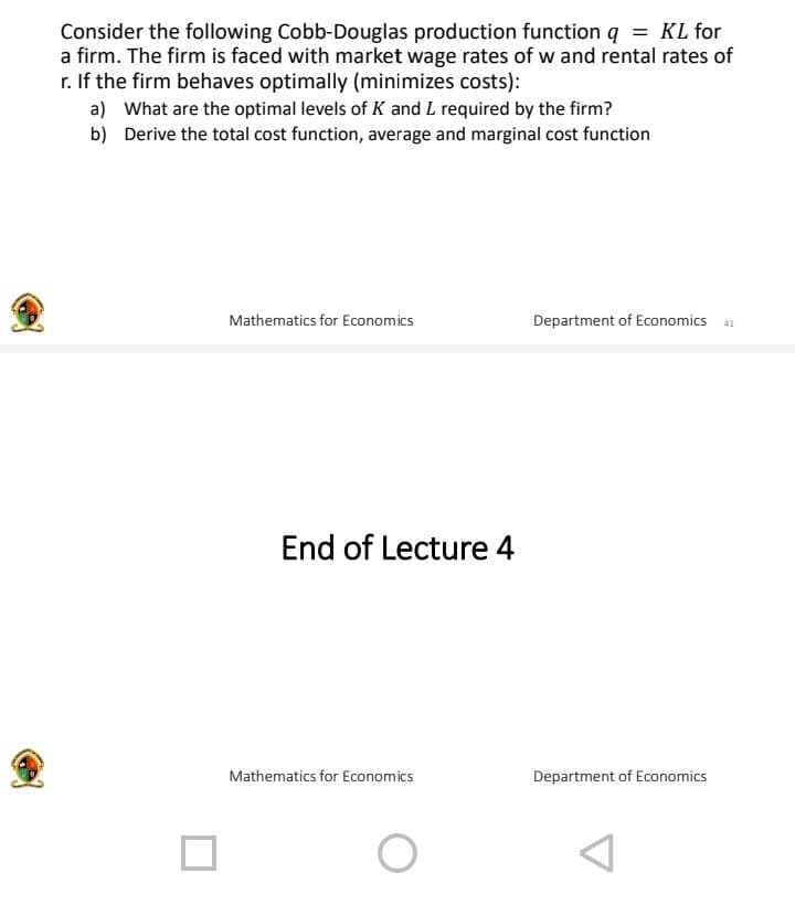 Consider the following Cobb-Douglas production function q = KL for
a firm. The firm is faced with market wage rates of w and rental rates of
r. If the firm behaves optimally (minimizes costs):
a) What are the optimal levels of K and L required by the firm?
b) Derive the total cost function, average and marginal cost function
Mathematics for Economics
End of Lecture 4
Mathematics for Economics
O
Department of Economics 41
Department of Economics
