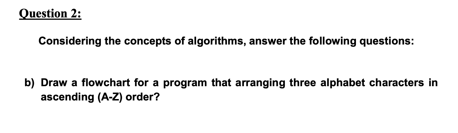 Considering the concepts of algorithms, answer the following questions:
Draw a flowchart for a program that arranging three alphabet characters in
ascending (A-Z) order?
