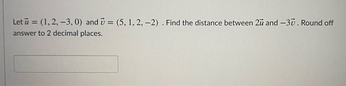 Let ū = (1, 2, –3, 0) and i = (5, 1, 2, -2) . Find the distance between 2u and -30. Round off
answer to 2 decimal places.
