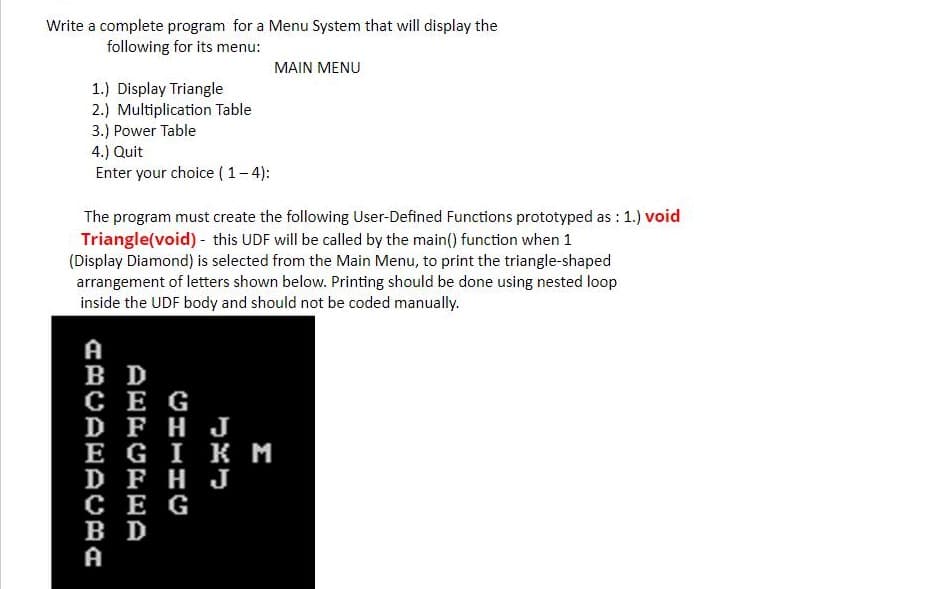 Write a complete program for a Menu System that will display the
following for its menu:
MAIN MENU
1.) Display Triangle
2.) Multiplication Table
3.) Power Table
4.) Quit
Enter your choice ( 1-4):
The program must create the following User-Defined Functions prototyped as : 1.) void
Triangle(void) - this UDF will be called by the main() function when 1
(Display Diamond) is selected from the Main Menu, to print the triangle-shaped
arrangement of letters shown below. Printing should be done using nested loop
inside the UDF body and should not be coded manually.
A
B D
сЕ G
D FHJ
Е G I Kм
D FHJ
CE G
в D
A
