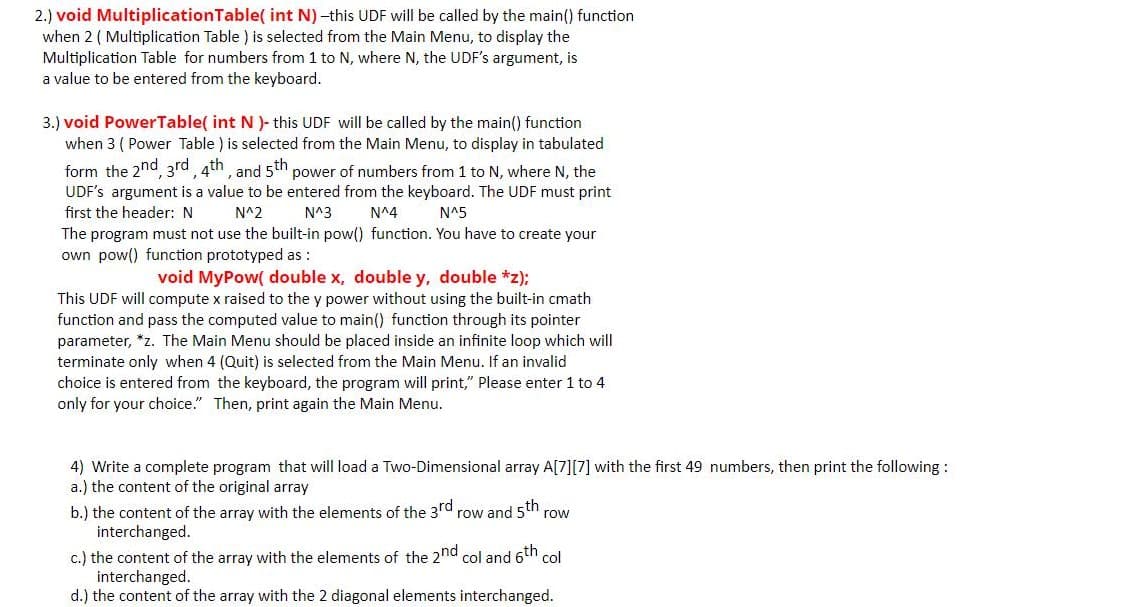 2.) void MultiplicationTable( int N) -this UDF will be called by the main() function
when 2 ( Multiplication Table ) is selected from the Main Menu, to display the
Multiplication Table for numbers from 1 to N, where N, the UDF's argument, is
a value to be entered from the keyboard.
3.) void PowerTable( int N)- this UDF will be called by the main() function
when 3 ( Power Table ) is selected from the Main Menu, to display in tabulated
form the 2nd, 3rd, 4th, and 5th power of numbers from 1 to N, where N, the
UDF's argument is a value to be entered from the keyboard. The UDF must print
first the header: N
N^2
N^3
N^4
N^5
The program must not use the built-in pow() function. You have to create your
own pow() function prototyped as :
void MyPow( double x, double y, double *z);
This UDF will compute x raised to the y power without using the built-in cmath
function and pass the computed value to main() function through its pointer
parameter, *z. The Main Menu should be placed inside an infinite loop which will
terminate only when 4 (Quit) is selected from the Main Menu. If an invalid
choice is entered from the keyboard, the program will print," Please enter 1 to 4
only for your choice." Then, print again the Main Menu.
4) Write a complete program that will load a Two-Dimensional array A[7][7] with the first 49 numbers, then print the following :
a.) the content of the original array
b.) the content of the array with the elements of the 3rd row and 5th
interchanged.
row
c.) the content of the array with the elements of the 2nd col and 6th col
interchanged.
d.) the content of the array with the 2 diagonal elements interchanged.
