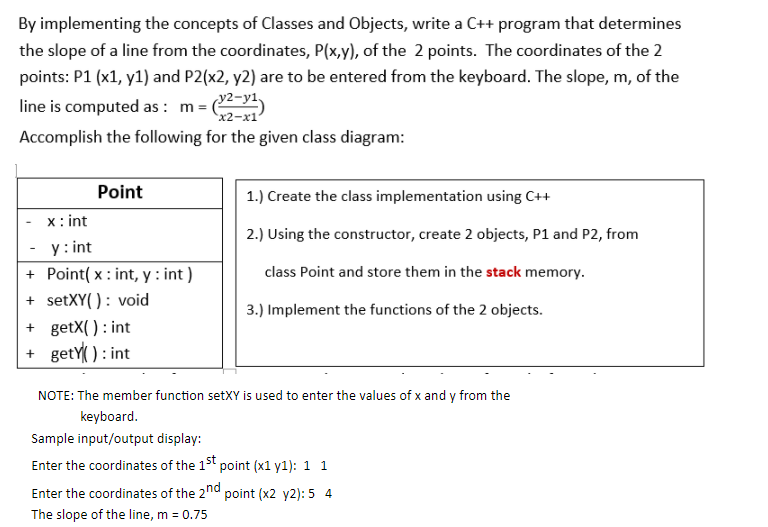 By implementing the concepts of Classes and Objects, write a C++ program that determines
the slope of a line from the coordinates, P(x,y), of the 2 points. The coordinates of the 2
points: P1 (x1, y1) and P2(x2, y2) are to be entered from the keyboard. The slope, m, of the
22-y1)
line is computed as : m =
x2-х1
Accomplish the following for the given class diagram:
Point
1.) Create the class implementation using C++
x: int
2.) Using the constructor, create 2 objects, P1 and P2, from
y: int
+ Point( x : int, y : int )
+ setXY( ): void
+ getX( ) : int
+ getY ): int
class Point and store them in the stack memory.
3.) Implement the functions of the 2 objects.
NOTE: The member function setXY is used to enter the values of x and y from the
keyboard.
Sample input/output display:
Enter the coordinates of the 15t point (x1 y1): 1 1
Enter the coordinates of the 2nd point (x2 y2): 5 4
The slope of the line, m = 0.75
