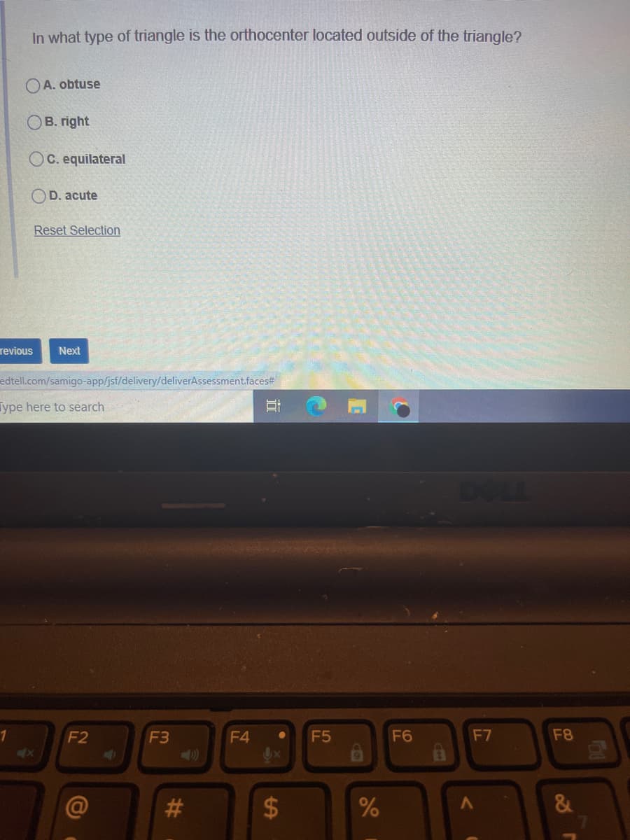 In what type of triangle is the orthocenter located outside of the triangle?
A. obtuse
В. right
OC. equilateral
D. acute
Reset Selection
revious
Next
edtell.com/samigo-app/jsf/delivery/deliverAssessment.faces#
Type here to search
DOLL
1
F2
F3
F4
F5
F6
F7
F8
4x
&
Co
%24
%23
