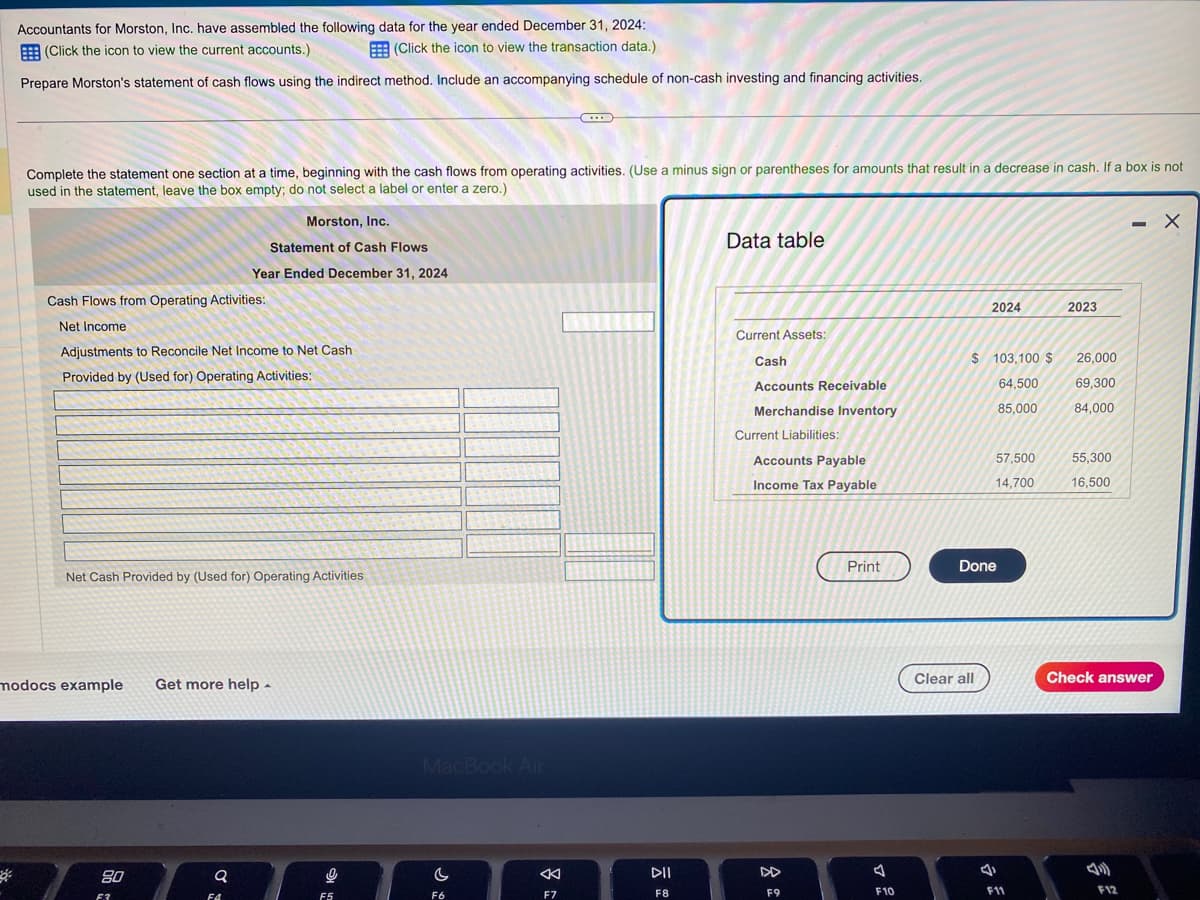 Accountants for Morston, Inc. have assembled the following data for the year ended December 31, 2024:
(Click the icon to view the transaction data.)
(Click the icon to view the current accounts.)
Prepare Morston's statement of cash flows using the indirect method. Include an accompanying schedule of non-cash investing and financing activities.
Complete the statement one section at a time, beginning with the cash flows from operating activities. (Use a minus sign or parentheses for amounts that result in a decrease in cash. If a box is not
used in the statement, leave the box empty; do not select a label or enter a zero.)
Cash Flows from Operating Activities:
Net Income
Adjustments to Reconcile Net Income to Net Cash
Provided by (Used for) Operating Activities:
Net Cash Provided by (Used for) Operating Activities
Morston, Inc.
Statement of Cash Flows
Year Ended December 31, 2024
modocs example Get more help.
80
F3
Q
F4
0
F5
MacBook Air
C
F6
<
...
F7
DII
F8
Data table
Current Assets:
Cash
Accounts Receivable
Merchandise Inventory
Current Liabilities:
Accounts Payable
Income Tax Payable
F9
Print
J
F10
2024
$ 103,100 $
64,500
85,000
Clear all
Done
57,500
14,700
4
F11
2023
26,000
69,300
84,000
55,300
16,500
- X
Check answer
F12