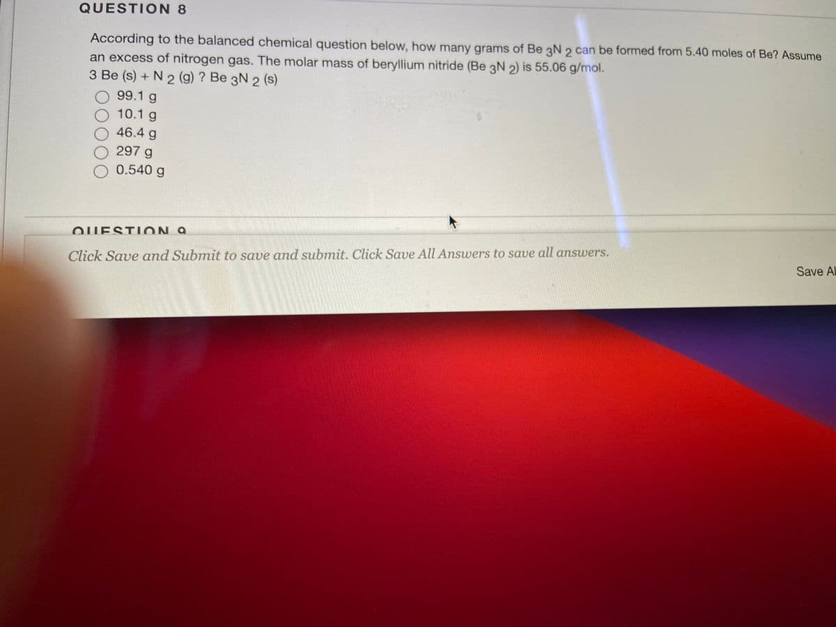 QUESTION 8
According to the balanced chemical question below, how many grams of Be 3N 2 can be formed from 5.40 moles of Be? Assume
an excess of nitrogen gas. The molar mass of beryllium nitride (Be 3N 2) is 55.06 g/mol.
3 Be (s) + N 2 (g) ? Be 3N 2 (s)
99.1 g
10.1 g
46.4 g
297 g
O 0.540 g
QUESTION 9
Save Al
Click Save and Submit to save and submit. Click Save All Answers to save all answers.
