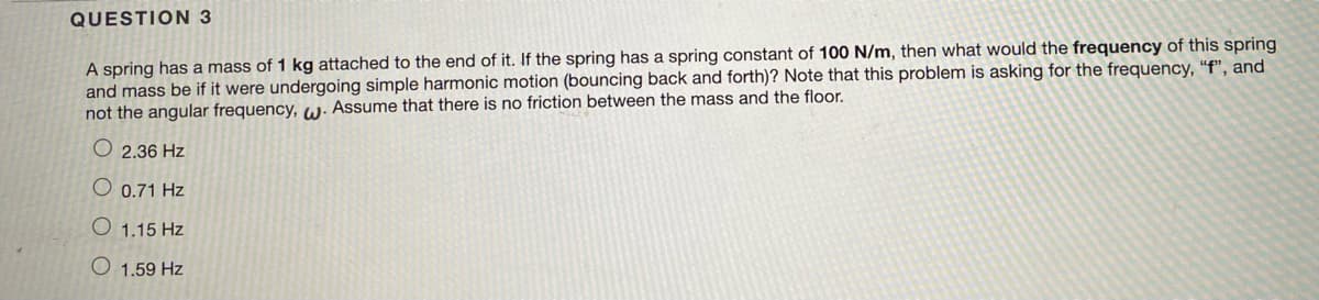 **QUESTION 3**

**Problem Statement:**

A spring has a mass of 1 kg attached to the end of it. If the spring has a spring constant of 100 N/m, then what would the frequency of this spring and mass be if it were undergoing simple harmonic motion (bouncing back and forth)? Note that this problem is asking for the frequency, "f", and not the angular frequency, \( \omega \). Assume that there is no friction between the mass and the floor.

**Options:**

- 2.36 Hz
- 0.71 Hz
- 1.15 Hz
- 1.59 Hz

**Solution:**

To solve this problem, we use the formula for the frequency \( f \) of a mass-spring system undergoing simple harmonic motion:

\[ f = \frac{1}{2\pi} \sqrt{\frac{k}{m}} \]

where:
- \( k \) is the spring constant (in Newtons per meter, N/m),
- \( m \) is the mass attached to the spring (in kilograms, kg),
- \( \pi \) is a constant (approximately 3.14159).

Given:
- \( k = 100 \text{ N/m} \)
- \( m = 1 \text{ kg} \)

Plug these values into the formula:

\[ f = \frac{1}{2\pi} \sqrt{\frac{100}{1}} \]
\[ f = \frac{1}{2\pi} \sqrt{100} \]
\[ f = \frac{1}{2\pi} \times 10 \]
\[ f \approx \frac{10}{6.2832} \]
\[ f \approx 1.59 \text{ Hz} \]

Thus, the correct answer is:

- 1.59 Hz