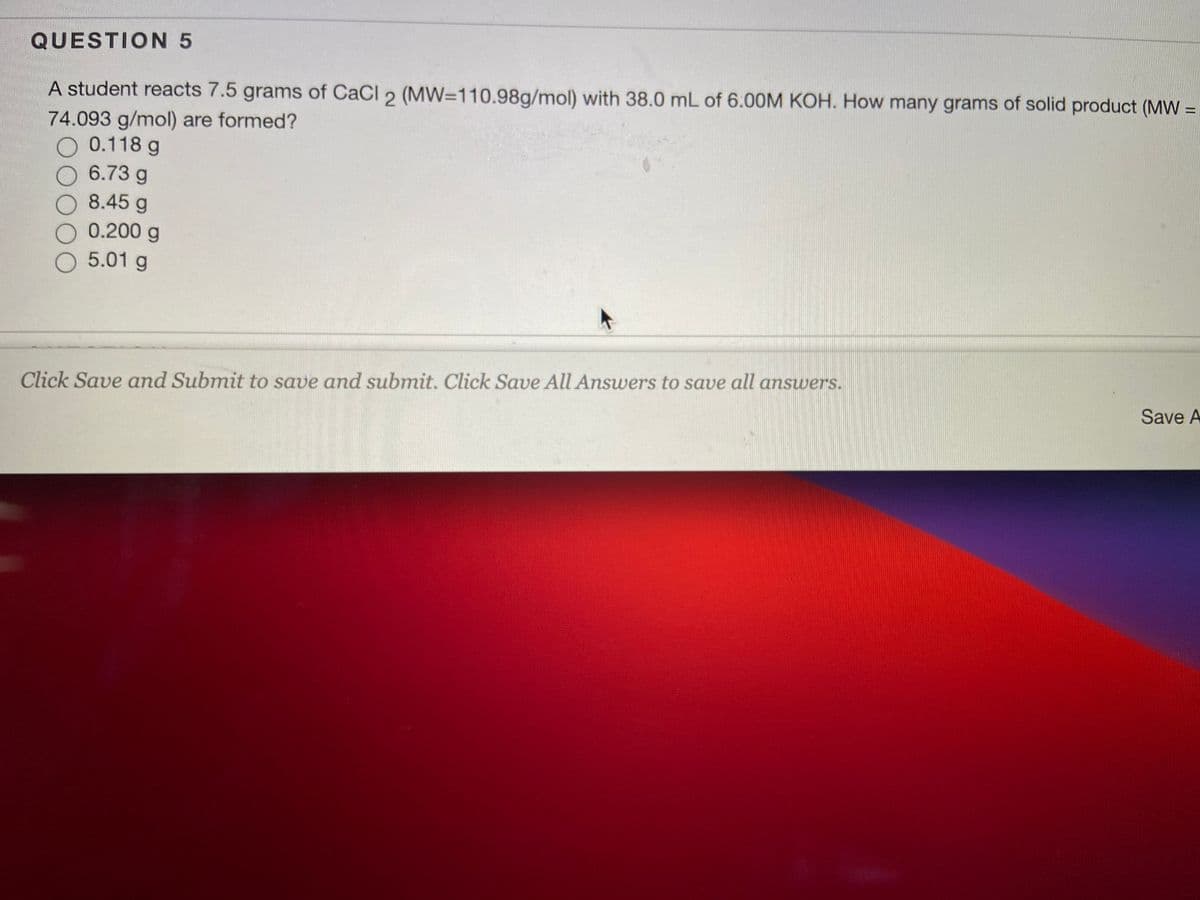 QUESTION 5
A student reacts 7.5 grams of CaCl 2 (MW=110.98g/mol) with 38.0 mL of 6.00M KOH. How many grams of solid product (MW =
%3D
74.093 g/mol) are formed?
O 0.118 g
O 6.73 g
8.45 g
O 0.200 g
O 5.01 g
Click Save and Submit to save and submit. Click Save All Ansuwers to save all answers.
Save A
