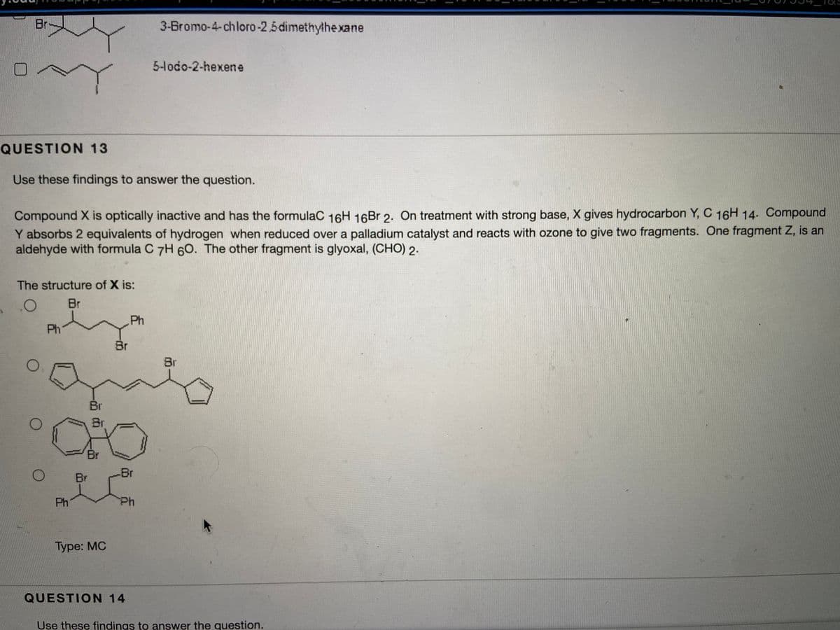 Br
3-Bromo-4-chloro-2.5dimethythe xane
5-lodo-2-hexene
QUESTION 13
Use these findings to answer the question.
Compound X is optically inactive and has the formulaC 16H 16Br 2. On treatment with strong base, X gives hydrocarbon Y, C 16H 14- Compound
Y absorbs 2 equivalents of hydrogen when reduced over a palladium catalyst and reacts with ozone to give two fragments. One fragment Z, is an
aldehyde with formula C 7H 6O. The other fragment is glyoxal, (CHO) 2.
The structure of X is:
Br
Ph
Ph
Br
Br
Br
Br
Br
Br
Br
Ph
Ph
Турe: MC
QUESTION 14
Use these findings to answer the question.
