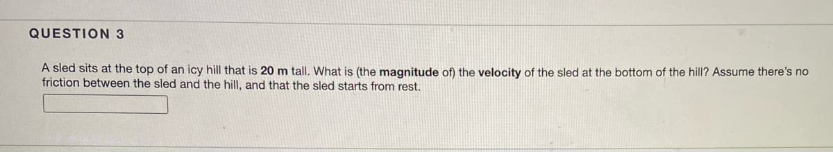 ### Question 3

#### Physics Problem: Calculating Velocity of a Sled

A sled sits at the top of an icy hill that is 20 m tall. What is the magnitude of the velocity of the sled at the bottom of the hill? Assume there is no friction between the sled and the hill, and that the sled starts from rest.

**Answer:**

---

#### Explanation:

To find the velocity of the sled at the bottom of the hill, we can utilize the principle of conservation of energy. The potential energy at the top will convert into kinetic energy at the bottom.

- **Potential Energy (PE) at the top:**  
\[ PE = mgh \]
where \( m \) is the mass of the sled, \( g \) is the acceleration due to gravity (9.81 m/s²), and \( h \) is the height of the hill (20 m).

- **Kinetic Energy (KE) at the bottom:**  
\[ KE = \frac{1}{2}mv^2 \]
where \( v \) is the velocity of the sled.

Since \( PE \) at the top converts entirely to \( KE \) at the bottom:
\[ mgh = \frac{1}{2}mv^2 \]

The mass \( m \) cancels out from both sides:
\[ gh = \frac{1}{2}v^2 \]

Solving for \( v \):
\[ v^2 = 2gh \]
\[ v = \sqrt{2gh} \]
\[ v = \sqrt{2 \times 9.81 \, \text{m/s}^2 \times 20 \, \text{m}} \]
\[ v = \sqrt{392} \, \text{m}^2/\text{s}^2 \]
\[ v \approx 19.8 \, \text{m/s} \]

Therefore, the magnitude of the velocity of the sled at the bottom of the hill is approximately \( 19.8 \, \text{m/s} \).