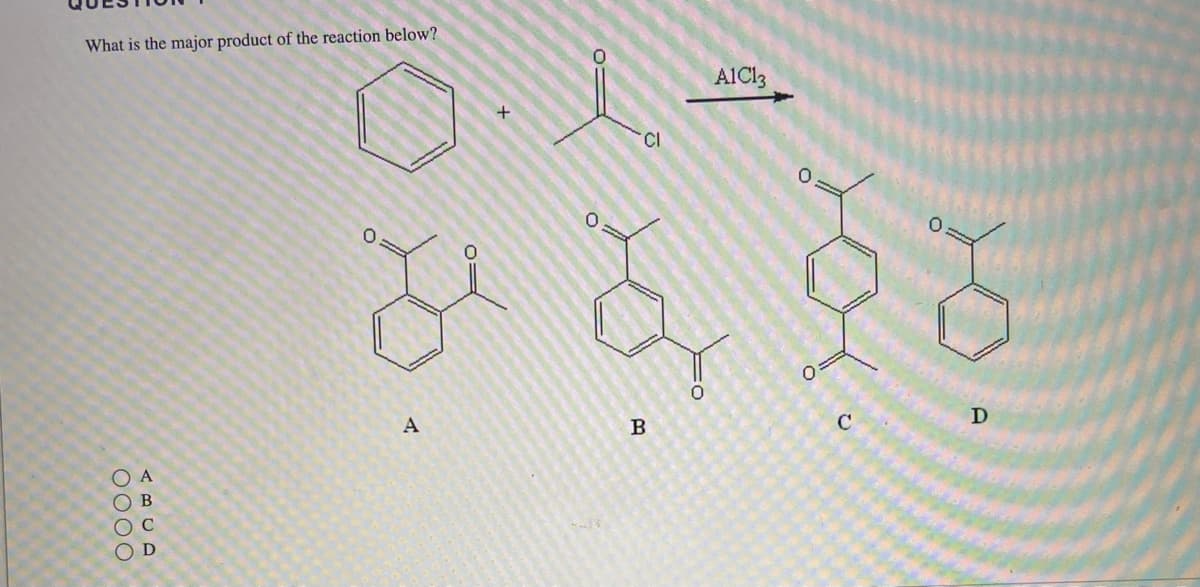 ### Question 1

**What is the major product of the reaction below?**

The reaction involves a benzene molecule reacting with acetyl chloride in the presence of the catalyst AlCl₃ (Aluminum chloride), which is typical of the Friedel-Crafts acylation reaction. The products labeled A, B, C, and D are potential products of this reaction.

#### Reactants:
- **Benzene (C₆H₆)**
- **Acetyl chloride (CH₃COCl)**

#### Catalyst:
- **AlCl₃ (Aluminum chloride)**

#### Products:
- **A:** Contains two carbonyl functional groups attached to the benzene ring at the 1 and 4 positions (para position), indicating a diacetyl benzene.
- **B:** Contains two carbonyl functional groups attached to the benzene ring at the 1 and 3 positions (meta position), indicating another diacetyl benzene.
- **C:** Contains three carbonyl functional groups, with the groups located at the 1 and 4 positions of the first benzene ring and at the 3 position of the second benzene ring, forming a triacetyl benzene.
- **D:** Contains a single carbonyl functional group attached to the benzene ring at the 1 position, indicating a monoacetyl benzene.

**Options:**
- ○ A
- ○ B
- ○ C
- ○ D

Given the conditions of the reaction and the typical behavior of Friedel-Crafts acylation, the major product of this reaction is a monoacetyl benzene.

**Correct Answer:**
- ○ D