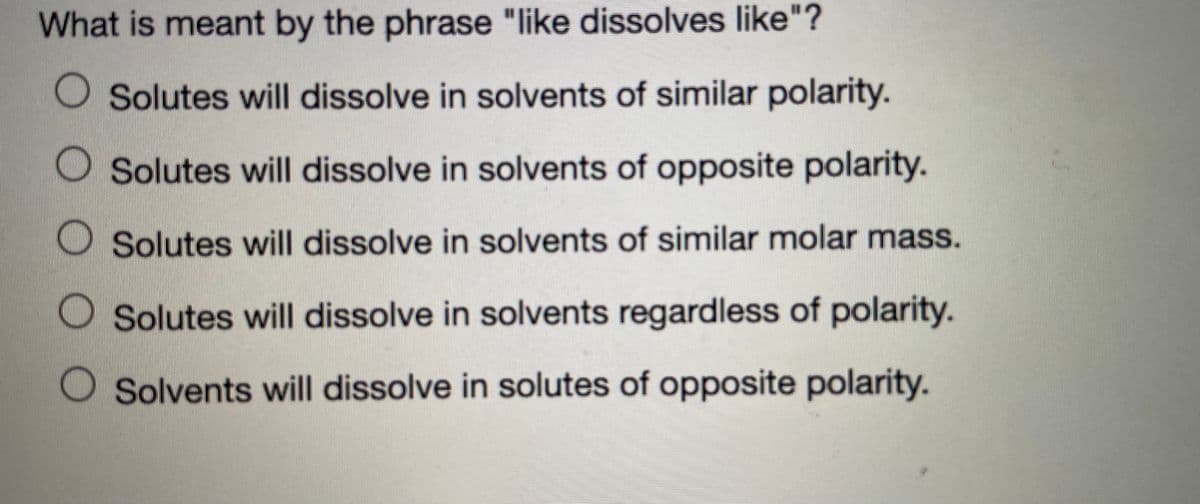 What is meant by the phrase "like dissolves like"?
O Solutes will dissolve in solvents of similar polarity.
Solutes will dissolve in solvents of opposite polarity.
O Solutes will dissolve in solvents of similar molar mass.
Solutes will dissolve in solvents regardless of polarity.
Solvents will dissolve in solutes of opposite polarity.
O O O O
