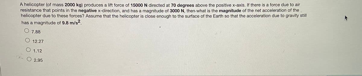 **Physics Problem: Helicopter Forces and Accelerations**

*A helicopter (of mass 2000 kg) produces a lift force of 15000 N directed at 70 degrees above the positive x-axis. If there is a force due to air resistance that points in the negative x-direction, and has a magnitude of 3000 N, then what is the magnitude of the net acceleration of the helicopter due to these forces? Assume that the helicopter is close enough to the surface of the Earth so that the acceleration due to gravity still has a magnitude of 9.8 m/s².*

**Options:**
- A. 7.88 
- B. 12.27
- C. 1.12
- D. 2.95

---

**Explanation of Graphs and Diagrams:**
This problem does not include any accompanying graphs or diagrams. It presents a theoretical scenario for calculation. 

---
*Educational Note: Understanding the components of forces and their directions is crucial in solving problems related to dynamics and motion.*