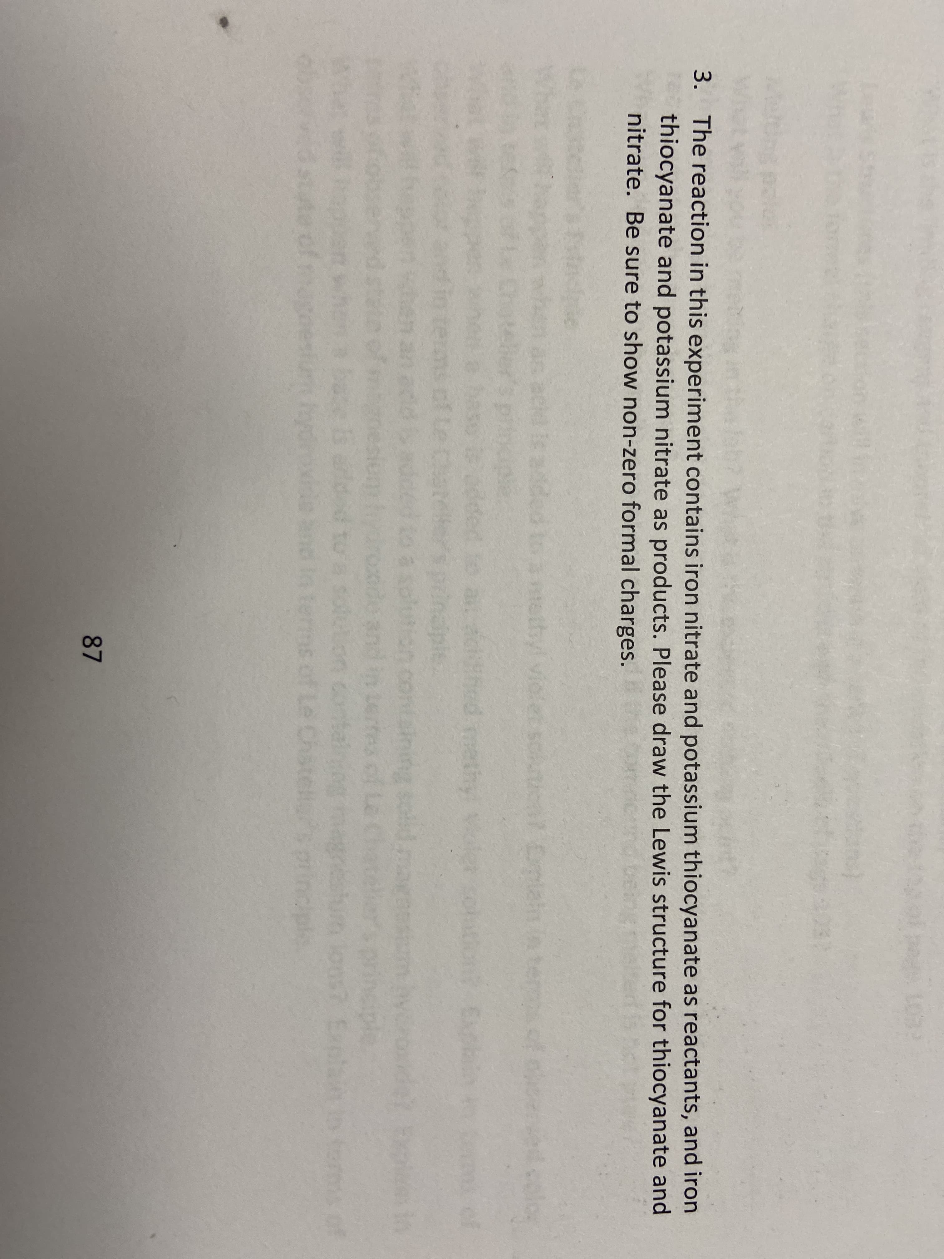 3. The reaction in this experiment contains iron nitrate and potassium thiocyanate as reactants, and iron
thiocyanate and potassium nitrate as products. Please draw the Lewis structure for thiocyanate and
nitrate. Be sure to show non-zero formal charges.
ded to a tathyl violet solutical Dmlain n temof
Eplain
hed methy violer solt
of
of Le c
sining solid
to A solution contain
and
Terms of Le Chatellsprincple
87
