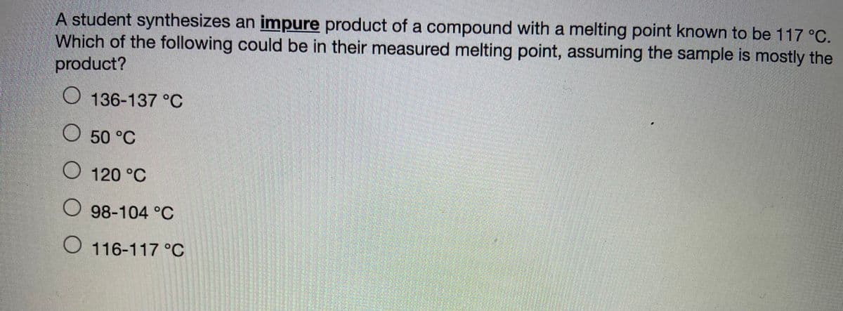 A student synthesizes an impure product of a compound with a melting point known to be 117 °C.
Which of the following could be in their measured melting point, assuming the sample is mostly the
product?
O 136-137 °C
O 50 °C
O 120 °C
O 98-104 °C
O 116-117 °C
