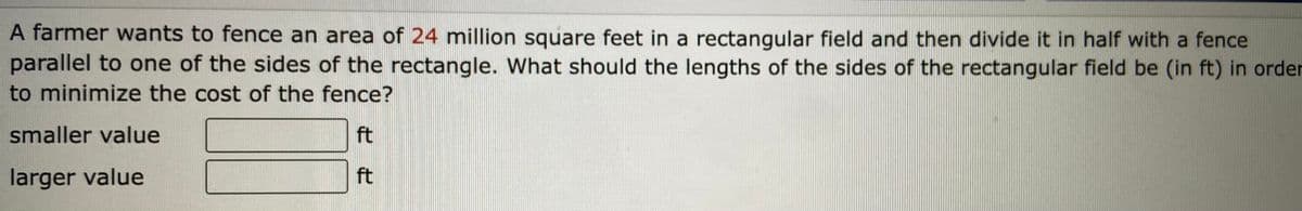 A farmer wants to fence an area of 24 million square feet in a rectangular field and then divide it in half with a fence
parallel to one of the sides of the rectangle. What should the lengths of the sides of the rectangular field be (in ft) in order
to minimize the cost of the fence?
smaller value
ft
larger value
ft
