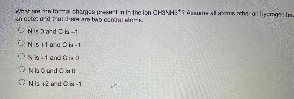 What are the formal charges present in in the ion CH3NH3*? Assume all atoms other an hydrogen hau
an octet and that there are two central atoms.
O N is 0 and C is +1
O N is +1 and C is -1
O N is +1 and C is 0
O N is 0 and C is 0
O N is +2 and C is -1
