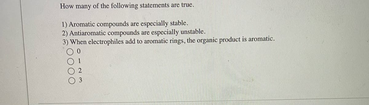 ### How many of the following statements are true.

1. Aromatic compounds are especially stable.
2. Antiaromatic compounds are especially unstable.
3. When electrophiles add to aromatic rings, the organic product is aromatic.

#### Options:
- ○ 0
- ○ 1
- ○ 2
- ○ 3