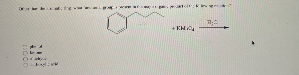 **Organic Chemistry Reaction Analysis**

**Question:**  
Other than the aromatic ring, what functional group is present in the major organic product of the following reaction?

**Reaction:**

The given reactions include:

1. A benzene ring with a side chain:  
   \[
   \begin{array}{c}
   \text{Benzene Ring-CH}_2\text{CH}_2\text{CH}_2\text{OH}
   \end{array}
   \]

2. The side chain undergoes oxidation in the presence of potassium permanganate (KMnO₄) and water (H₂O).

**Visual Representation:**

- Reactant:  
  ![Benzene ring with side chain](image)

- Oxidizing agent: + KMnO₄      
- Solvent: in H₂O  
- Reaction direction: follows the arrow

**Options:**
- O phenol
- O ketone
- O aldehyde
- O carboxylic acid

**Explanation:**

In the reaction, an alkylbenzene (a benzene ring with an alkyl side chain) reacts with potassium permanganate (KMnO₄) in water (H₂O). Potassium permanganate is a strong oxidizing agent that can oxidize alkyl side chains on benzene rings to carboxylic acid groups. Therefore, the side chain in the reagent -CH₂-CH₂-CH₂-OH will be oxidized to -COOH.

**Correct Answer:**
- O carboxylic acid