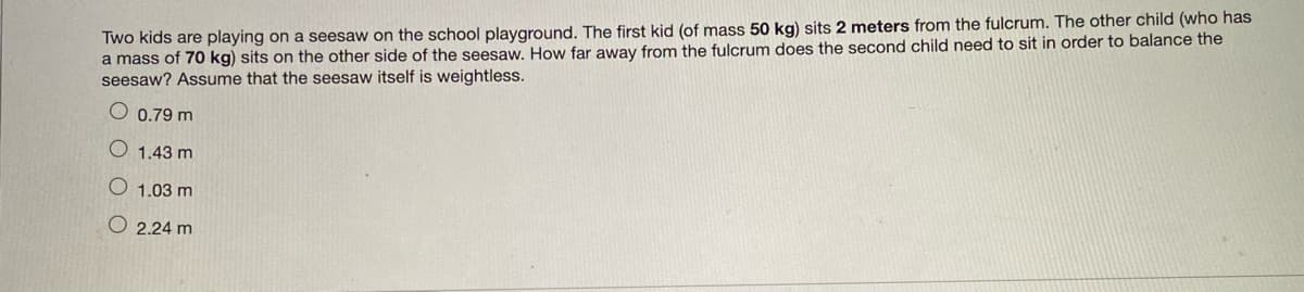 Two kids are playing on a seesaw on the school playground. The first kid (of mass 50 kg) sits 2 meters from the fulcrum. The other child (who has
a mass of 70 kg) sits on the other side of the seesaw. How far away from the fulcrum does the second child need to sit in order to balance the
seesaw? Assume that the seesaw itself is weightless.
O 0.79 m
O 1.43 m
O 1.03 m
O 2.24 m