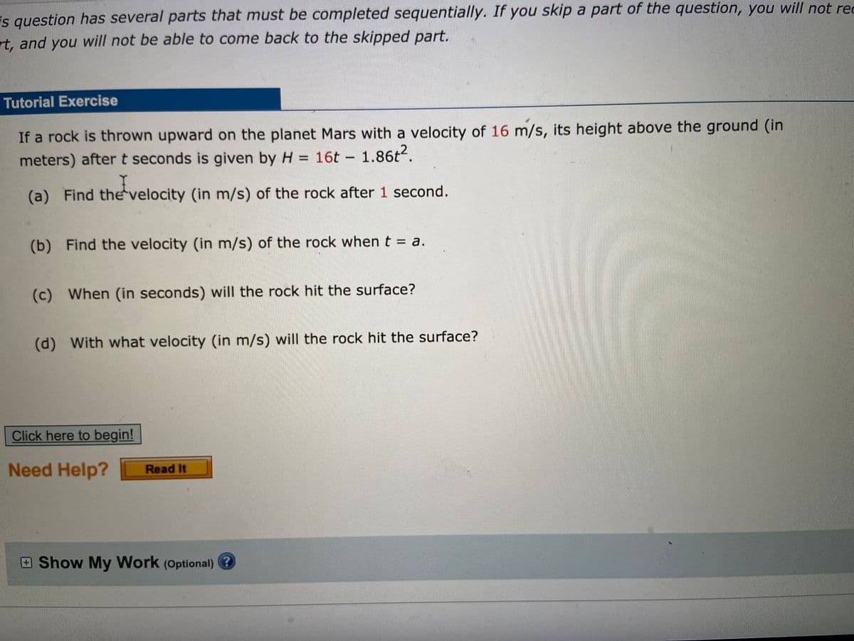 is question has several parts that must be completed sequentially. If you skip a part of the question, you will not rec
rt, and you will not be able to come back to the skipped part.
Tutorial Exercise
If a rock is thrown upward on the planet Mars with a velocity of 16 m/s, its height above the ground (in
meters) after t seconds is given by H = 16t - 1.86t.
(a) Find thevelocity (in m/s) of the rock after 1 second.
(b) Find the velocity (in m/s) of the rock when t = a.
(c) When (in seconds) will the rock hit the surface?
(d) With what velocity (in m/s) will the rock hit the surface?
Click here to begin!
Need Help?
Read It
Show My Work (Optional) 3?
