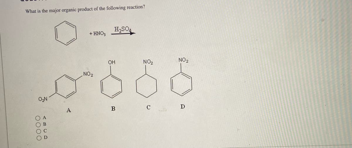 **Question:**
What is the major organic product of the following reaction?

**Illustration:**
A benzene ring reacts with nitric acid (HNO₃) in the presence of sulfuric acid (H₂SO₄).

**Reaction Scheme:**
Benzene + HNO₃ → (H₂SO₄ as a catalyst) →

**Answer Choices:**

A) A benzene ring with a nitro group (–NO₂) and a second nitro group (–NO₂), para and ortho positions relative to the first.
B) A benzene ring with a hydroxyl group (–OH) in a single position.
C) Cyclohexane with a nitro group (–NO₂) in a single position.
D) A benzene ring with a nitro group (–NO₂) in a single position.

**Graph Explanation:**
There are no graphs in this image, just chemical structures representing different potential products of the nitration reaction of benzene.

The reaction is a standard electrophilic substitution, specifically nitration, where a nitro group is added to the benzene ring.