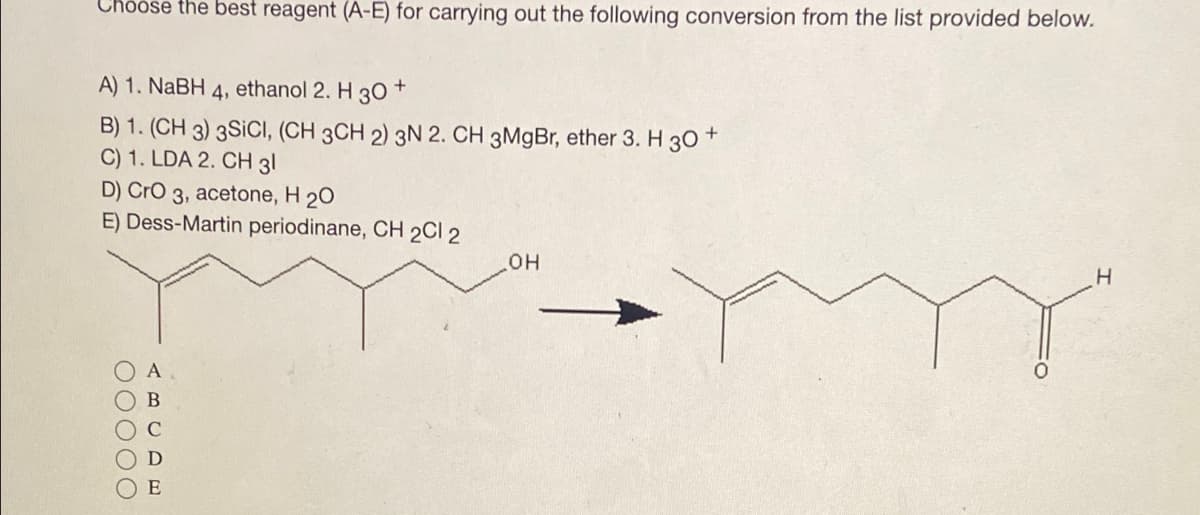 Choose the best reagent (A-E) for carrying out the following conversion from the list provided below.
A) 1. NaBH 4, ethanol 2. H 30+
B) 1. (CH 3) 3SICI, (CH 3CH 2) 3N 2. CH 3MgBr, ether 3. H 30 +
C) 1. LDA 2. CH 31
D) CrO 3, acetone, H 20
E) Dess-Martin
00000
A
C
E
periodinane, CH 2Cl 2
OH
H