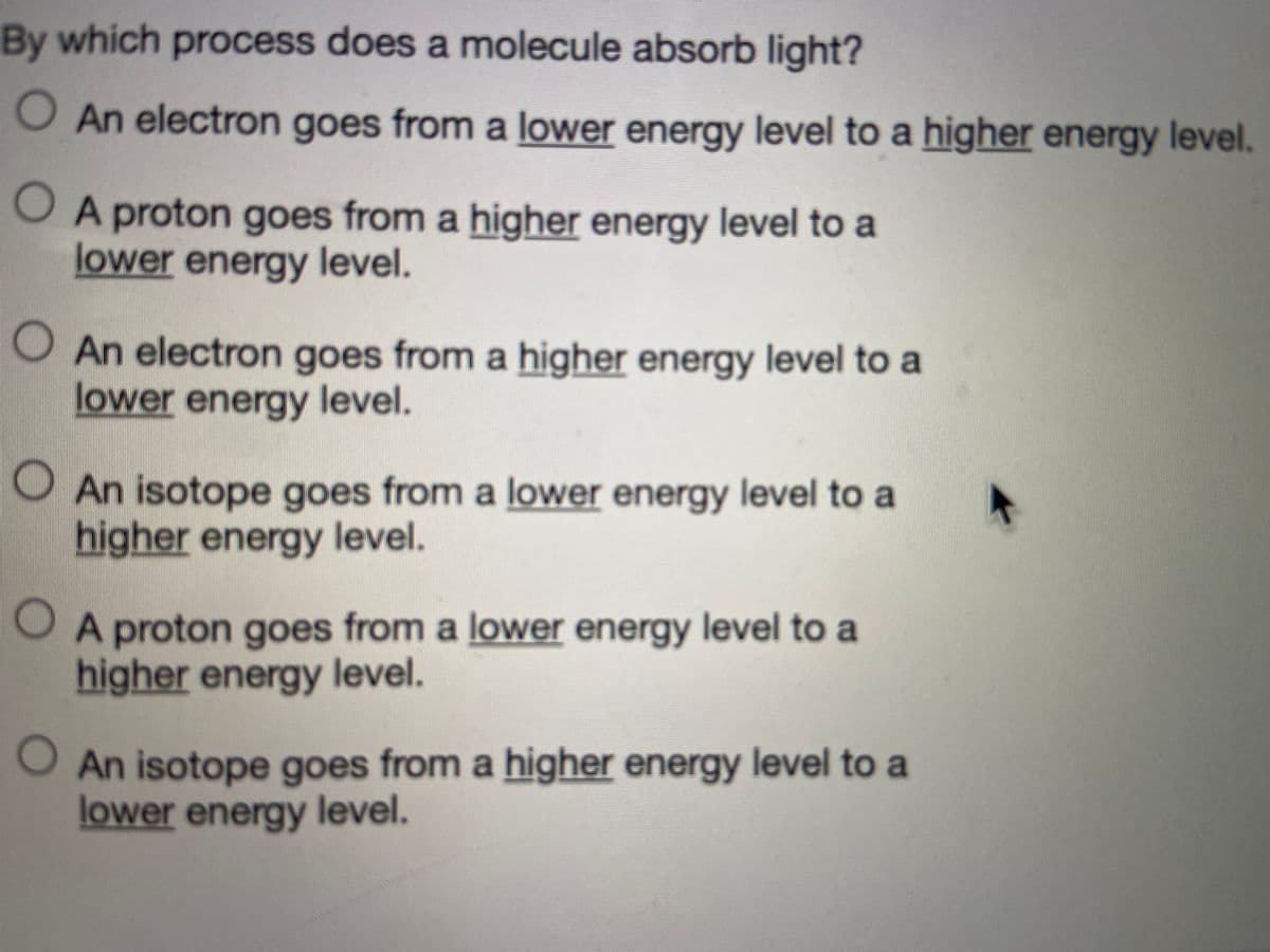 By which process does a molecule absorb light?
O An electron goes from a lower energy level to a higher energy level.
O A proton goes from a higher energy level to a
lower energy level.
O An electron goes from a higher energy level to a
lower energy level.
OAn isotope goes from a lower energy level to a
higher energy level.
OA proton goes from a lower energy level to a
higher energy level.
O An isotope goes from a higher energy level to a
lower energy level.
