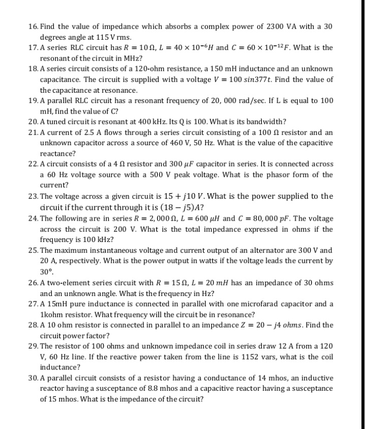 16. Find the value of impedance which absorbs a complex power of 2300 VA with a 30
degrees angle at 115 V rms.
17. A series RLC circuit has R = 100, L = 40 × 10-6H and C = 60 × 10-12F. What is the
resonant of the circuit in MHz?
18. A series circuit consists of a 120-ohm resistance, a 150 mH inductance and an unknown
capacitance. The circuit is supplied with a voltage V = 100 sin377t. Find the value of
the capacitance at resonance.
19. A parallel RLC circuit has a resonant frequency of 20, 000 rad/sec. If L is equal to 100
mH, find the value of C?
20. A tuned circuit is resonant at 400 kHz. Its Q is 100. What is its bandwidth?
21. A current of 2.5 A flows through a series circuit consisting of a 100 N resistor and an
unknown capacitor across a source of 460 V, 50 Hz. What is the value of the capacitive
reactance?
22. A circuit consists of a 4 N resistor and 300 µF capacitor in series. It is connected across
a 60 Hz voltage source with a 500 V peak voltage. What is the phasor form of the
current?
23. The voltage across a given circuit is 15 + j10 V. What is the power supplied to the
drcuit if the current through it is (18 – j5)A?
24. The following are in series R = 2, 000 N, L = 600 µH and C= 80, 000 pF. The voltage
across the circuit is 200 V. What is the total impedance expressed in ohms if the
frequency is 100 kHz?
25. The maximum instantaneous voltage and current output of an alternator are 300 V and
20 A, respectively. What is the power output in watts if the voltage leads the current by
30°.
26. A two-element series circuit with R = 15 N, L = 20 mH has an impedance of 30 ohms
and an unknown angle. What is the frequency in Hz?
27. A 15mH pure inductance is connected in parallel with one microfarad capacitor and a
1kohm resistor. What frequency will the circuit be in resonance?
28. A 10 ohm resistor is connected in parallel to an impedance Z = 20 – j4 ohms. Find the
circuit power factor?
29. The resistor of 100 ohms and unknown impedance coil in series draw 12 A from a 120
v, 60 Hz line. If the reactive power taken from the line is 1152 vars, what is the coil
inductance?
30. A parallel circuit consists of a resistor having a conductance of 14 mhos, an inductive
reactor having a susceptance of 8.8 mhos and a capacitive reactor having a susceptance
of 15 mhos. What is the impedance of the circuit?
