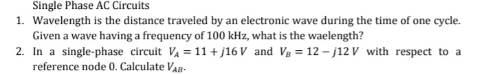 Single Phase AC Circuits
1. Wavelength is the distance traveled by an electronic wave during the time of one cycle.
Given a wave having a frequency of 100 kHz, what is the waelength?
2. In a single-phase circuit VA = 11 + j16 V and Vg = 12 – j12 V with respect to a
reference node 0. Calculate VAB-
