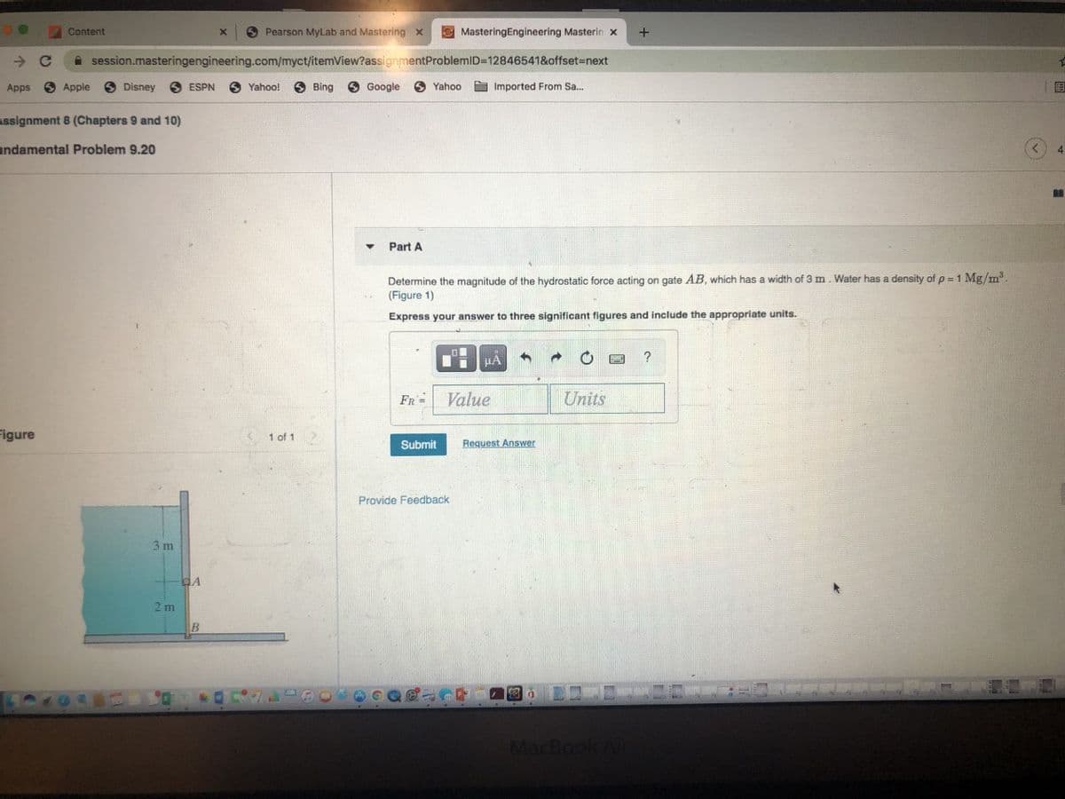 Content
O Pearson MyLab and Mastering x
E MasteringEngineering Masterin x
+
->
A session.masteringengineering.com/myct/itemView?assignmentProblemID=12846541&offset3Dnext
Apps
3 Apple
Disney
ESPN
6 Yahoo!
Bing
Google
O Yahoo
S Imported From Sa.
国
Assignment 8 (Chapters 9 and 10)
undamental Problem 9.20
4
Part A
Determine the magnitude of the hydrostatic force acting on gate AB, which has a width of 3 m. Water has a density of p = 1 Mg/m.
(Figure 1)
Express your answer to three significant figures and include the appropriate units.
HA
FR=
Value
Units
Figure
1 of 1
Submit
Request Answer
Provide Feedback
3 m
2 m
MacBook
