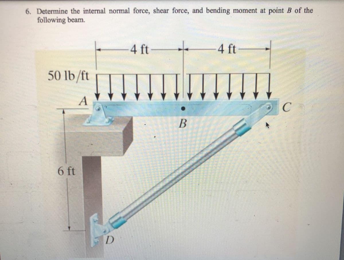 6. Determine the internal normal force, shear force, and bending moment at point B of the
following beam.
4 ft
4 ft-
50 lb /ft
A
6 ft
D
