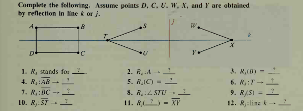 Complete the following. Assume points D, C, U, W. X, and Y are obtained
by reflection in line k or i.
A
W.
T.
k
D
C.
Y
1. R, stands for ?.
3. R,(B)
2. R:A
5. R,(C)
4. R:AB
7. R:BC
10. R,:ST → -
6. R:T –→
?
-
?
8. R :4 STU -
9. R,(S)
11. R,(__) = XY
12. R,:line k
