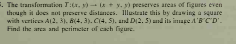 5. The transformation T:(x, y) → (x + y, y) preserves areas of figures even
though it does not preserve distances. Illustrate this by drawing a square
with vertices A(2, 3), B(4, 3). C(4, 5), and D(2. 5) and its image A'B'C'D'.
Find the area and perimeter of each figure.
