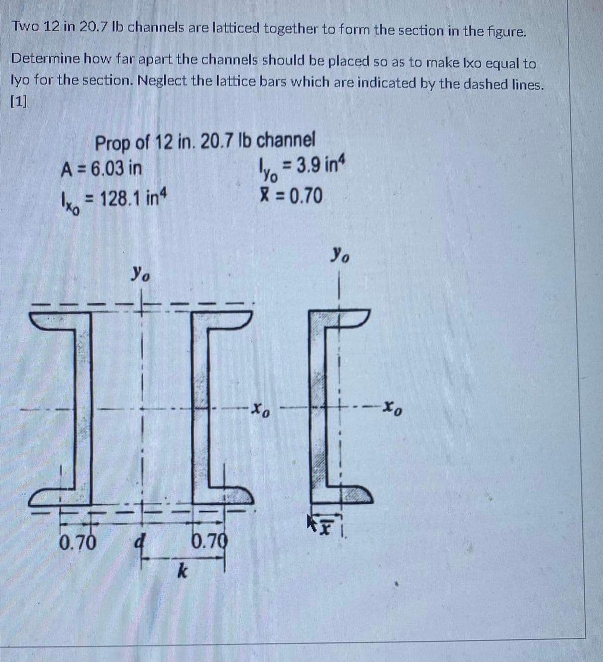 Two 12 in 20.7 lb channels are latticed together to form the section in the figure.
Determine how far apart the channels should be placed so as to make Ixo equal to
lyo for the section. Neglect the lattice bars which are indicated by the dashed lines.
[1]
Prop of 12 in. 20.7 lb channel
y. = 3.9 in
X = 0.70
A = 6.03 in
k, = 128.1 in
Yo
Yo
II
0.70
6.70
k
