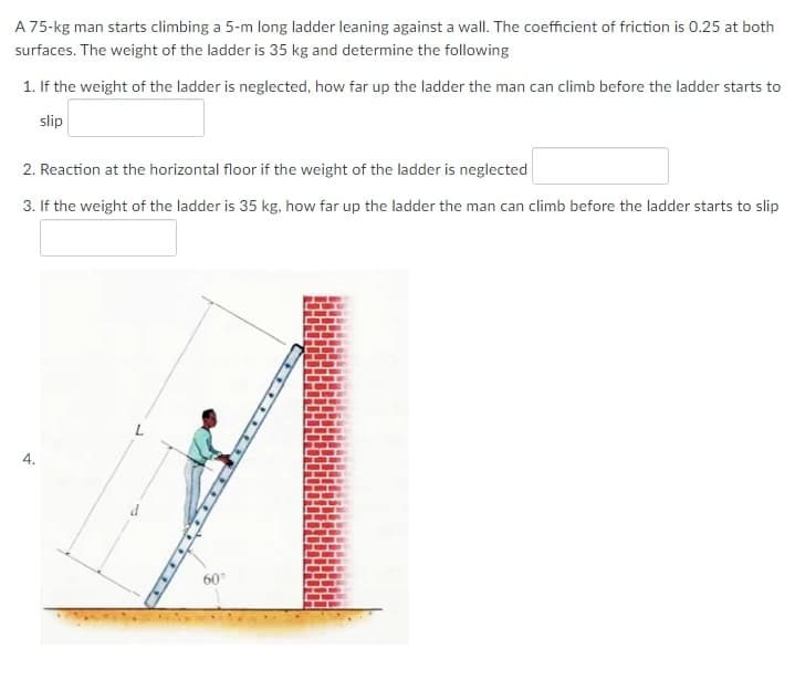 A 75-kg man starts climbing a 5-m long ladder leaning against a wall. The coefficient of friction is 0.25 at both
surfaces. The weight of the ladder is 35 kg and determine the following
1. If the weight of the ladder is neglected, how far up the ladder the man can climb before the ladder starts to
slip
2. Reaction at the horizontal floor if the weight of the ladder is neglected
3. If the weight of the ladder is 35 kg, how far up the ladder the man can climb before the ladder starts to slip
4.
60°
