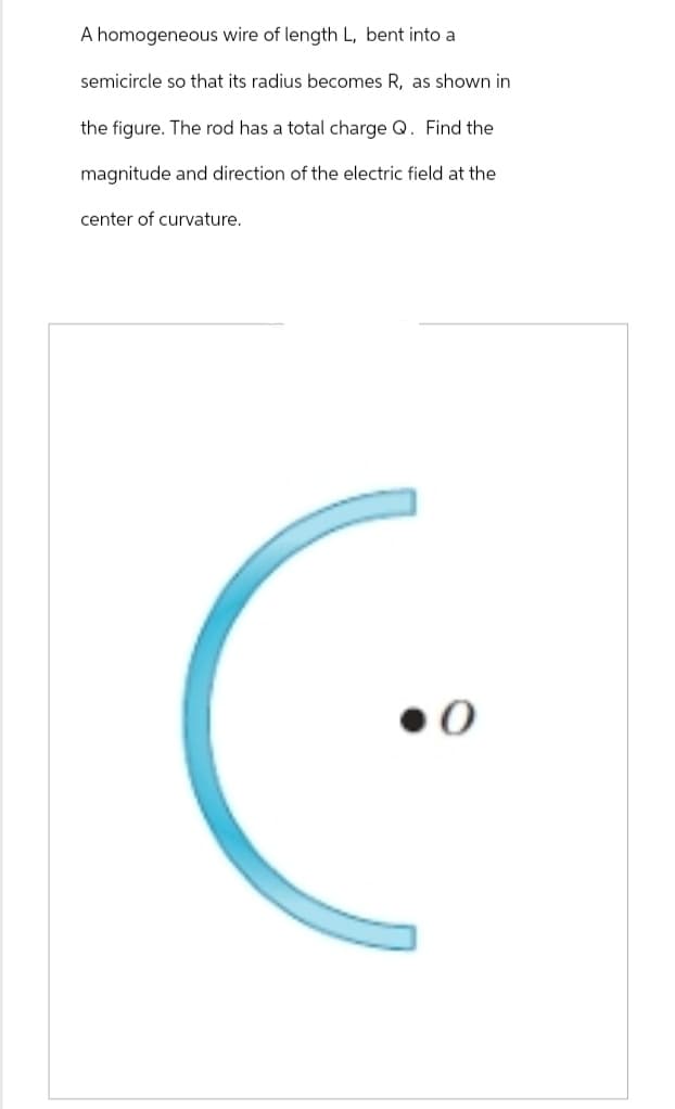 A homogeneous wire of length L, bent into a
semicircle so that its radius becomes R, as shown in
the figure. The rod has a total charge Q. Find the
magnitude and direction of the electric field at the
center of curvature.
●0