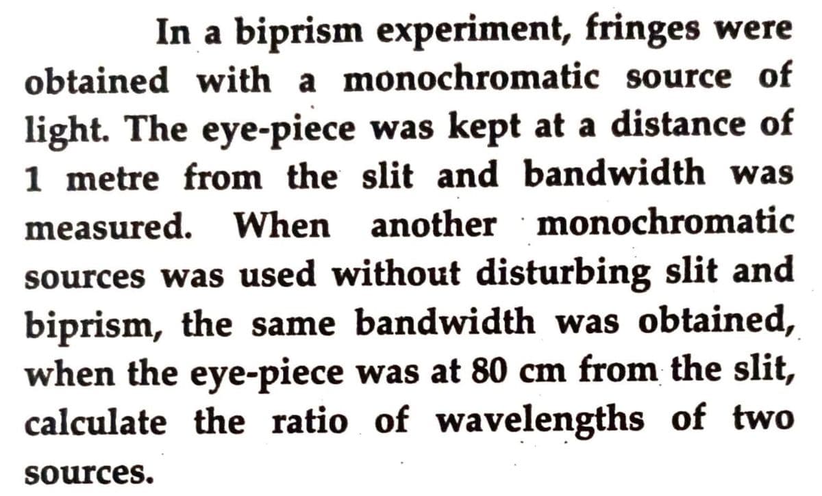 In a biprism experiment, fringes were
obtained with a monochromatic source of
light. The eye-piece was kept at a distance of
1 metre from the slit and bandwidth was
measured. When another monochromatic
sources was used without disturbing slit and
biprism, the same bandwidth was obtained,
when the eye-piece was at 80 cm from the slit,
calculate the ratio of wavelengths of two
sources.
