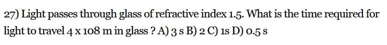 27) Light passes through glass of refractive index 1.5. What is the time required for
light to travel 4 x 108 m in glass ? A) 3 s B) 2 C) 1s D) 0.5 s
