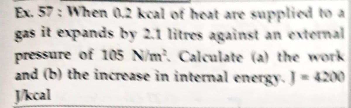 Ex. 57: When 0.2 kcal of heat are supplied to a
gas it expands by 2.1 litres against an external
pressure of 1005 N/m, Calculate (a) the work
and (b) the increase in intermal energy. J 4200
Jkcal
