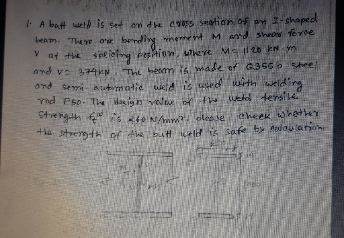 A butt weld is set on the cross section of an I-shaped
beam. The re are bending moment M ard sheao forne
V at the
speicing position, where Ma || 20 KN m
and v 374KN
The beam is made of Q355 b steel
and semi- automatic weld is used with welding
rod E50. The des ign value of the weld tensile
to
Strength f" is 260 N/mnm?. c heek whethe
please
The stregth of the butt weld is safe by eloulation.
ET
3.
