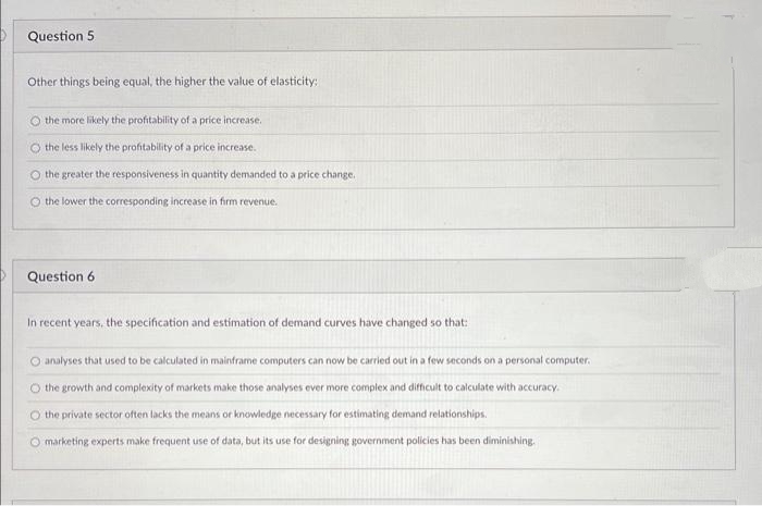Question 5
Other things being equal, the higher the value of elasticity:
O the more likely the profitability of a price increase.
the less likely the profitability of a price increase.
O the greater the responsiveness in quantity demanded to a price change.
O the lower the corresponding increase in firm revenue.
Question 6
In recent years, the specification and estimation of demand curves have changed so that:
O analyses that used to be calculated in mainframe computers can now be carried out in a few seconds on a personal computer.
O the growth and complexity of markets make those analyses ever more complex and difficult to calculate with accuracy.
O the private sector often lacks the means or knowledge necessary for estimating demand relationships.
marketing experts make frequent use of data, but its use for designing government policies has been diminishing.