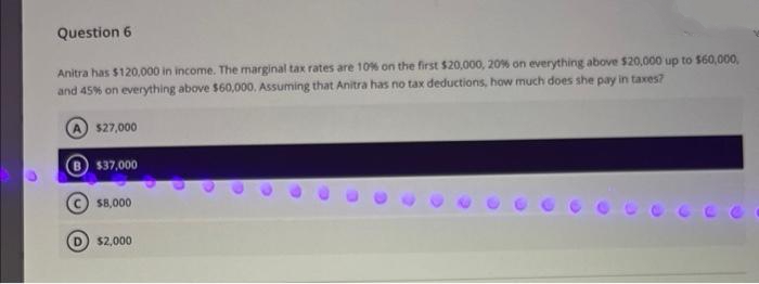 Question 6
Anitra has $120,000 in income. The marginal tax rates are 10% on the first $20,000, 20% on everything above $20,000 up to $60,000,
and 45% on everything above $60,000. Assuming that Anitra has no tax deductions, how much does she pay in taxes?
A $27,000
$37,000
$8,000
$2,000
C
C
D