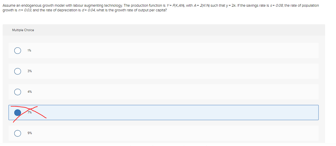 Assume an endogenous growth model with labour augmenting technology. The production function is Y=RK,AN), with A = 2(KIN) such that y = 2k. If the savings rate is s= 0.08, the rate of population
growth is n = 0.03, and the rate of depreciation is d= 0.04, what is the growth rate of output per capita?
Multiple Choice
1%
3%
4%
7%
9%