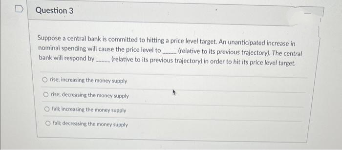 Question 3
Suppose a central bank is committed to hitting a price level target. An unanticipated increase in
nominal spending will cause the price level to (relative to its previous trajectory). The central
(relative to its previous trajectory) in order to hit its price level target.
bank will respond by
rise; increasing the money supply
rise; decreasing the money supply
fall; increasing the money supply
fall; decreasing the money supply