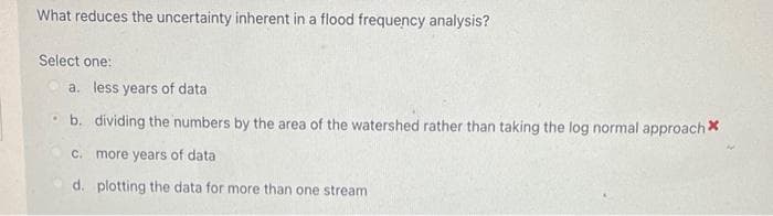 What reduces the uncertainty inherent in a flood frequency analysis?
Select one:
a. less years of data
b. dividing the numbers by the area of the watershed rather than taking the log normal approach *
c. more years of data
d. plotting the data for more than one stream