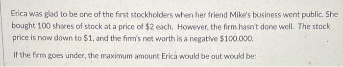 Erica was glad to be one of the first stockholders when her friend Mike's business went public. She
bought 100 shares of stock at a price of $2 each. However, the firm hasn't done well. The stock
price is now down to $1, and the firm's net worth is a negative $100,000.
If the firm goes under, the maximum amount Erica would be out would be: